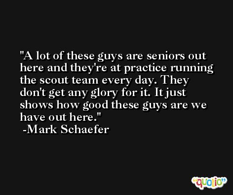 A lot of these guys are seniors out here and they're at practice running the scout team every day. They don't get any glory for it. It just shows how good these guys are we have out here. -Mark Schaefer