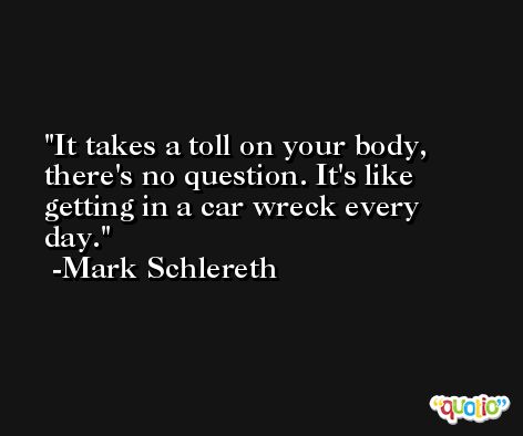 It takes a toll on your body, there's no question. It's like getting in a car wreck every day. -Mark Schlereth