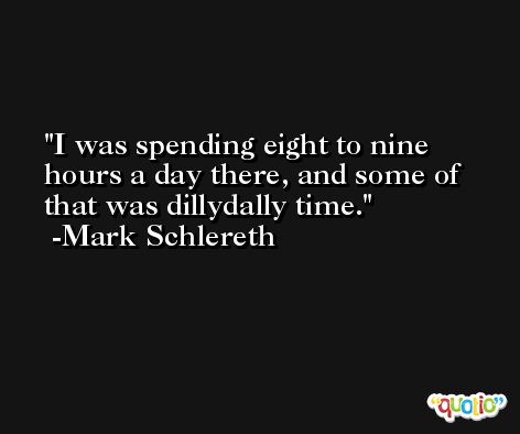 I was spending eight to nine hours a day there, and some of that was dillydally time. -Mark Schlereth