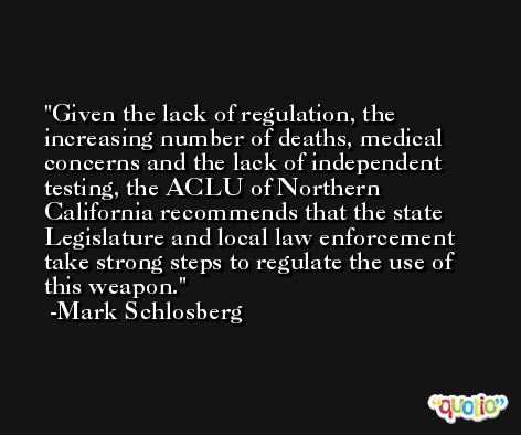Given the lack of regulation, the increasing number of deaths, medical concerns and the lack of independent testing, the ACLU of Northern California recommends that the state Legislature and local law enforcement take strong steps to regulate the use of this weapon. -Mark Schlosberg
