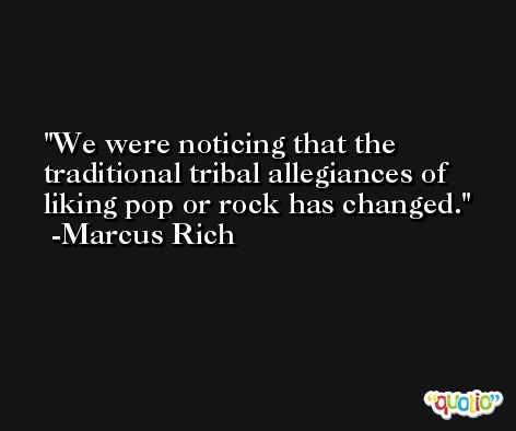 We were noticing that the traditional tribal allegiances of liking pop or rock has changed. -Marcus Rich