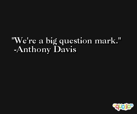 We're a big question mark. -Anthony Davis