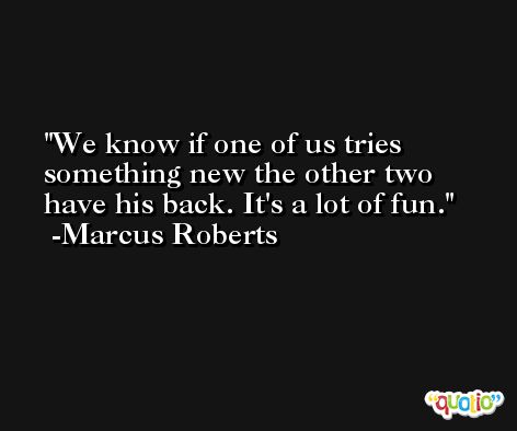We know if one of us tries something new the other two have his back. It's a lot of fun. -Marcus Roberts