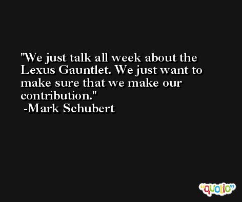We just talk all week about the Lexus Gauntlet. We just want to make sure that we make our contribution. -Mark Schubert