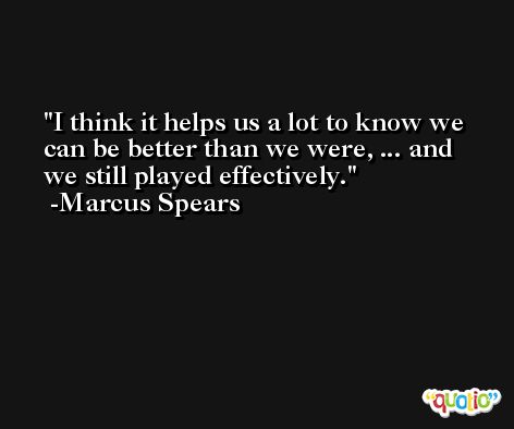 I think it helps us a lot to know we can be better than we were, ... and we still played effectively. -Marcus Spears