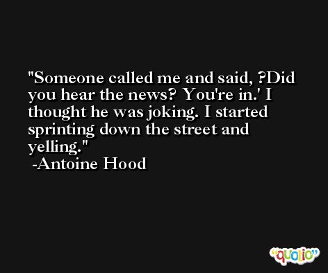 Someone called me and said, ?Did you hear the news? You're in.' I thought he was joking. I started sprinting down the street and yelling. -Antoine Hood