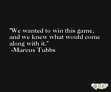 We wanted to win this game, and we knew what would come along with it. -Marcus Tubbs