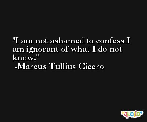 I am not ashamed to confess I am ignorant of what I do not know. -Marcus Tullius Cicero