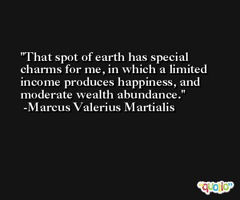 That spot of earth has special charms for me, in which a limited income produces happiness, and moderate wealth abundance. -Marcus Valerius Martialis