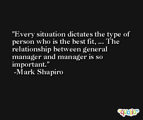 Every situation dictates the type of person who is the best fit, ... The relationship between general manager and manager is so important. -Mark Shapiro