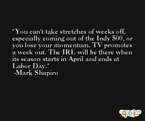 You can't take stretches of weeks off, especially coming out of the Indy 500, or you lose your momentum. TV promotes a week out. The IRL will be there when its season starts in April and ends at Labor Day. -Mark Shapiro