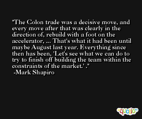 The Colon trade was a decisive move, and every move after that was clearly in the direction of, rebuild with a foot on the accelerator, ... That's what it had been until maybe August last year. Everything since then has been, 'Let's see what we can do to try to finish off building the team within the constraints of the market.' . -Mark Shapiro