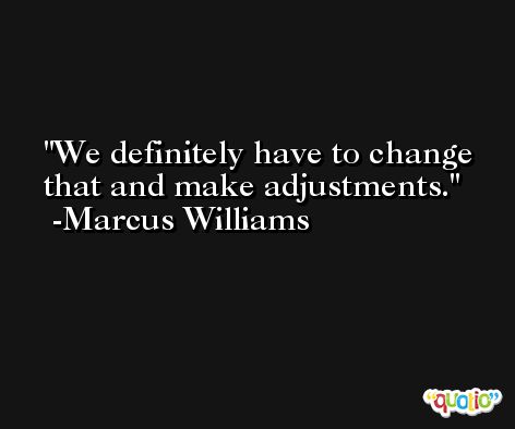 We definitely have to change that and make adjustments. -Marcus Williams