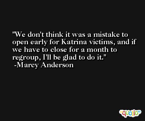 We don't think it was a mistake to open early for Katrina victims, and if we have to close for a month to regroup, I'll be glad to do it. -Marcy Anderson