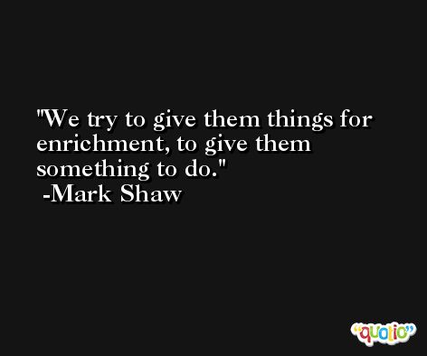 We try to give them things for enrichment, to give them something to do. -Mark Shaw