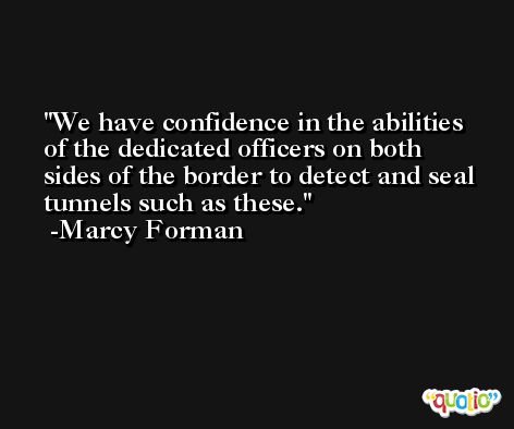 We have confidence in the abilities of the dedicated officers on both sides of the border to detect and seal tunnels such as these. -Marcy Forman