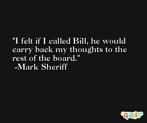 I felt if I called Bill, he would carry back my thoughts to the rest of the board. -Mark Sheriff