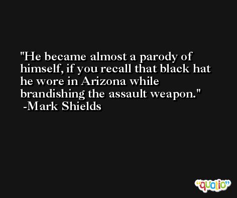 He became almost a parody of himself, if you recall that black hat he wore in Arizona while brandishing the assault weapon. -Mark Shields