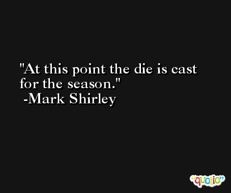 At this point the die is cast for the season. -Mark Shirley