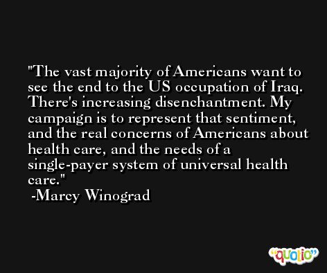 The vast majority of Americans want to see the end to the US occupation of Iraq. There's increasing disenchantment. My campaign is to represent that sentiment, and the real concerns of Americans about health care, and the needs of a single-payer system of universal health care. -Marcy Winograd