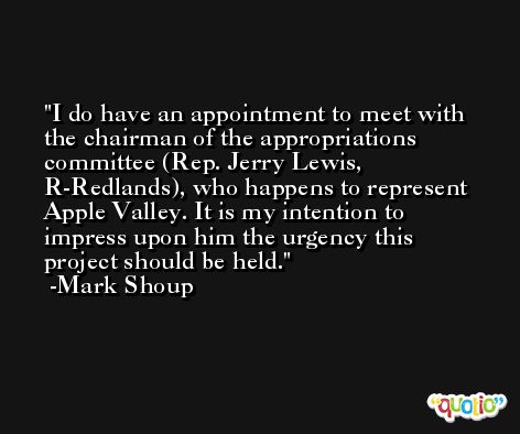 I do have an appointment to meet with the chairman of the appropriations committee (Rep. Jerry Lewis, R-Redlands), who happens to represent Apple Valley. It is my intention to impress upon him the urgency this project should be held. -Mark Shoup