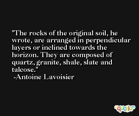 The rocks of the original soil, he wrote, are arranged in perpendicular layers or inclined towards the horizon. They are composed of quartz, granite, shale, slate and talcose. -Antoine Lavoisier