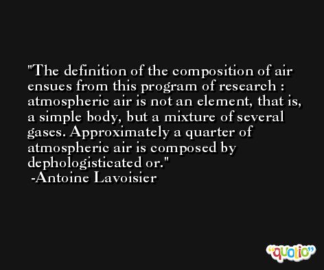 The definition of the composition of air ensues from this program of research : atmospheric air is not an element, that is, a simple body, but a mixture of several gases. Approximately a quarter of atmospheric air is composed by dephologisticated or. -Antoine Lavoisier