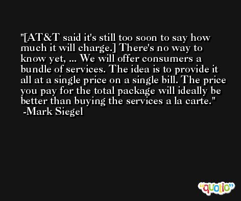 [AT&T said it's still too soon to say how much it will charge.] There's no way to know yet, ... We will offer consumers a bundle of services. The idea is to provide it all at a single price on a single bill. The price you pay for the total package will ideally be better than buying the services a la carte. -Mark Siegel