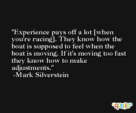 Experience pays off a lot [when you're racing]. They know how the boat is supposed to feel when the boat is moving. If it's moving too fast they know how to make adjustments. -Mark Silverstein
