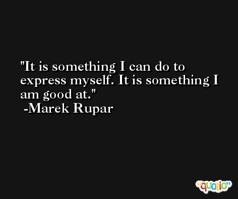 It is something I can do to express myself. It is something I am good at. -Marek Rupar