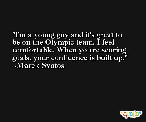 I'm a young guy and it's great to be on the Olympic team. I feel comfortable. When you're scoring goals, your confidence is built up. -Marek Svatos
