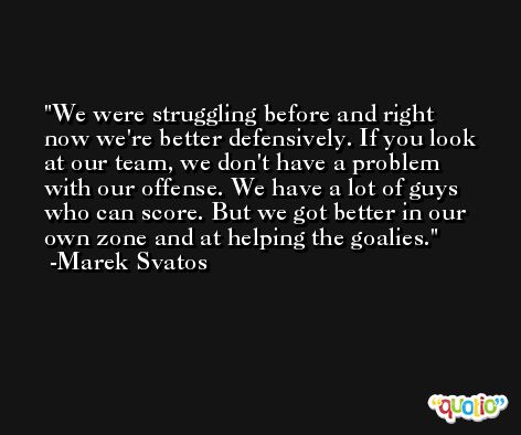 We were struggling before and right now we're better defensively. If you look at our team, we don't have a problem with our offense. We have a lot of guys who can score. But we got better in our own zone and at helping the goalies. -Marek Svatos