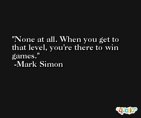 None at all. When you get to that level, you're there to win games. -Mark Simon