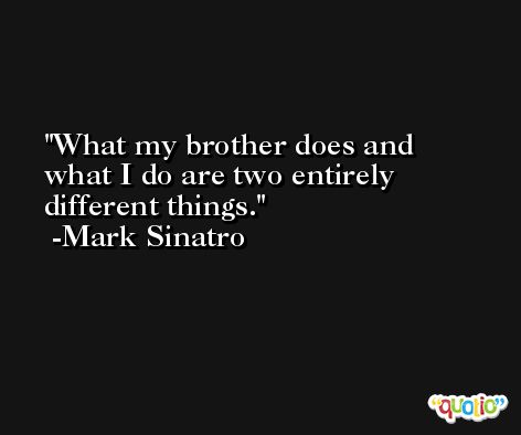 What my brother does and what I do are two entirely different things. -Mark Sinatro