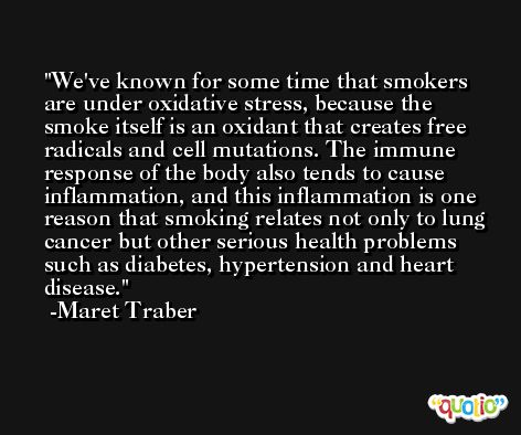 We've known for some time that smokers are under oxidative stress, because the smoke itself is an oxidant that creates free radicals and cell mutations. The immune response of the body also tends to cause inflammation, and this inflammation is one reason that smoking relates not only to lung cancer but other serious health problems such as diabetes, hypertension and heart disease. -Maret Traber