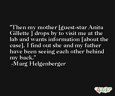Then my mother [guest-star Anita Gillette ] drops by to visit me at the lab and wants information [about the case]. I find out she and my father have been seeing each other behind my back. -Marg Helgenberger