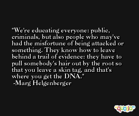 We're educating everyone: public, criminals, but also people who may've had the misfortune of being attacked or something. They know how to leave behind a trail of evidence: they have to pull somebody's hair out by the root so that you leave a skin tag, and that's where you get the DNA. -Marg Helgenberger