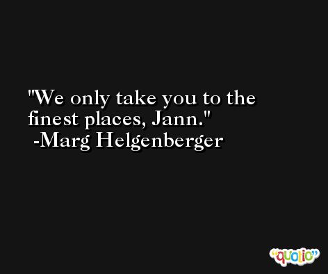 We only take you to the finest places, Jann. -Marg Helgenberger