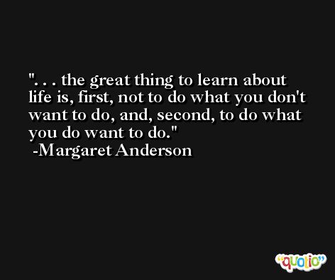 . . . the great thing to learn about life is, first, not to do what you don't want to do, and, second, to do what you do want to do. -Margaret Anderson