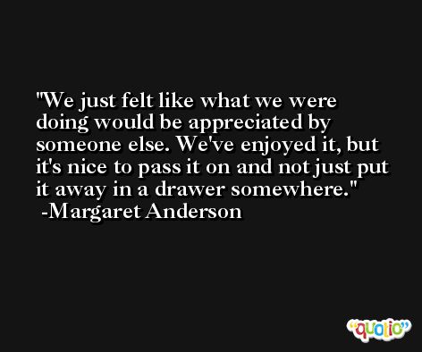 We just felt like what we were doing would be appreciated by someone else. We've enjoyed it, but it's nice to pass it on and not just put it away in a drawer somewhere. -Margaret Anderson