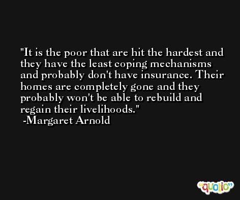 It is the poor that are hit the hardest and they have the least coping mechanisms and probably don't have insurance. Their homes are completely gone and they probably won't be able to rebuild and regain their livelihoods. -Margaret Arnold