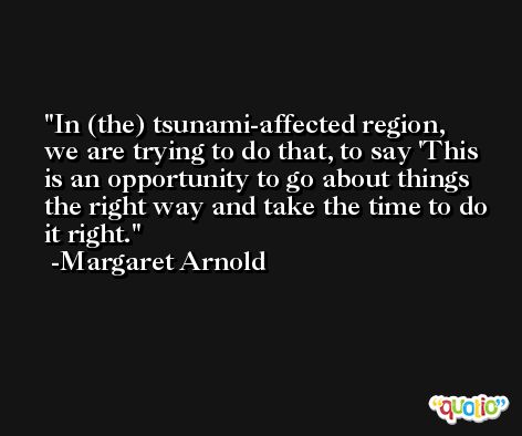 In (the) tsunami-affected region, we are trying to do that, to say 'This is an opportunity to go about things the right way and take the time to do it right. -Margaret Arnold