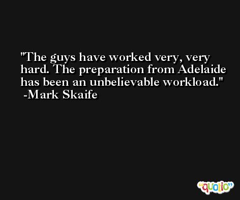 The guys have worked very, very hard. The preparation from Adelaide has been an unbelievable workload. -Mark Skaife