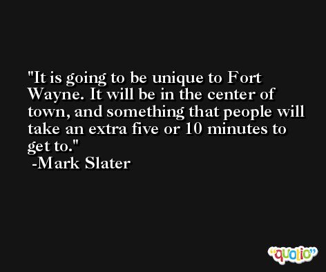 It is going to be unique to Fort Wayne. It will be in the center of town, and something that people will take an extra five or 10 minutes to get to. -Mark Slater