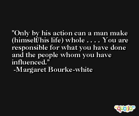 Only by his action can a man make (himself/his life) whole . . . . You are responsible for what you have done and the people whom you have influenced. -Margaret Bourke-white