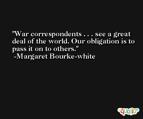 War correspondents . . . see a great deal of the world. Our obligation is to pass it on to others. -Margaret Bourke-white