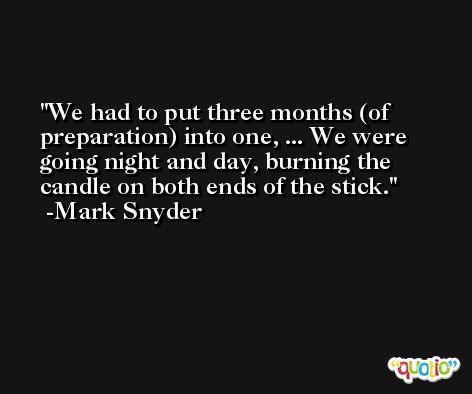 We had to put three months (of preparation) into one, ... We were going night and day, burning the candle on both ends of the stick. -Mark Snyder