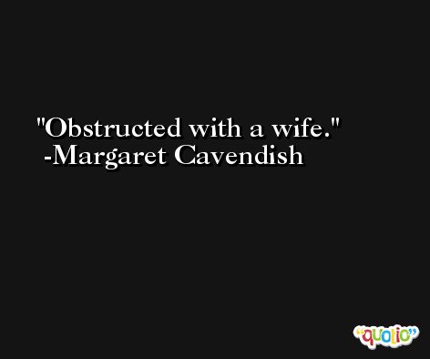 Obstructed with a wife. -Margaret Cavendish