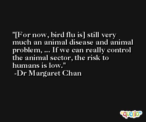 [For now, bird flu is] still very much an animal disease and animal problem, ... If we can really control the animal sector, the risk to humans is low. -Dr Margaret Chan