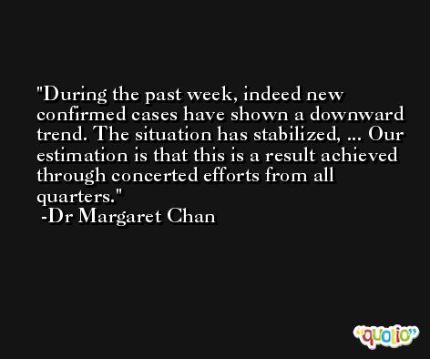 During the past week, indeed new confirmed cases have shown a downward trend. The situation has stabilized, ... Our estimation is that this is a result achieved through concerted efforts from all quarters. -Dr Margaret Chan